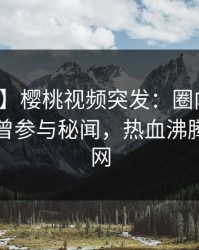 【爆料】樱桃视频突发：圈内人在昨晚被曝曾参与秘闻，热血沸腾席卷全网