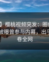 【爆料】樱桃视频突发：圈内人在今日凌晨被曝曾参与内幕，出乎意料席卷全网