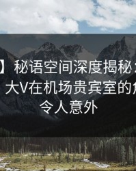 【震惊】秘语空间深度揭秘：花絮风波背后，大V在机场贵宾室的角色彻底令人意外