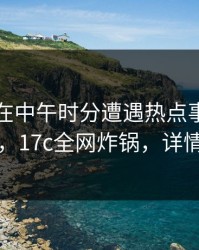 当事人在中午时分遭遇热点事件引发众怒，17c全网炸锅，详情查看
