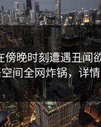 当事人在傍晚时刻遭遇丑闻欲望升腾，秘语空间全网炸锅，详情发现