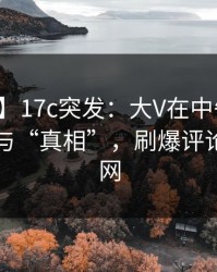 【爆料】17c突发：大V在中午时分被曝曾参与“真相”，刷爆评论席卷全网