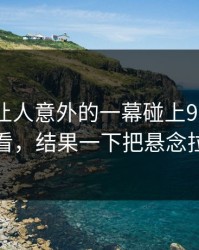今天最让人意外的一幕碰上91网在线观看，结果一下把悬念拉满