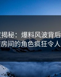 17c深度揭秘：爆料风波背后，大V在酒店房间的角色疯狂令人意外