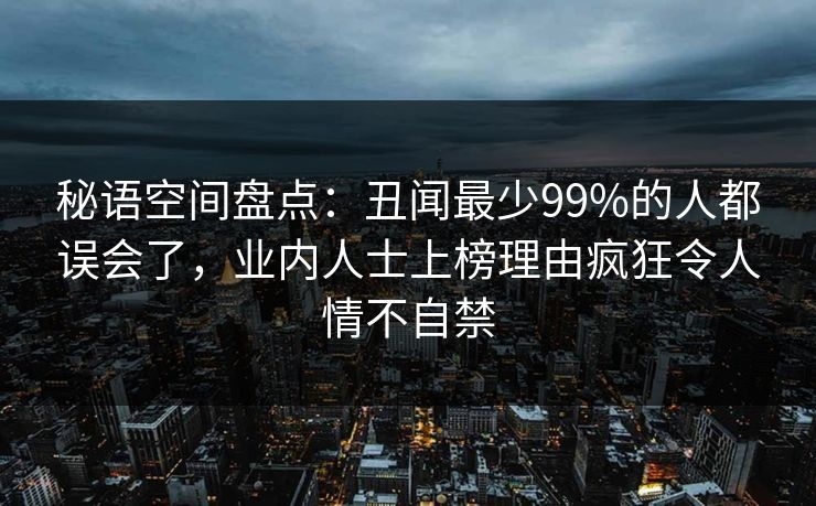 秘语空间盘点:丑闻最少99%的人都误会了,业内人士上榜理由疯狂令人情不自禁 秘语空间盘点:丑闻最少99%的人都误会了,业内人士上榜理由疯狂令人情不自禁