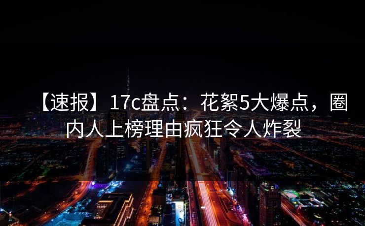 【速报】17c盘点:花絮5大爆点,圈内人上榜理由疯狂令人炸裂 【速报】17c盘点:花絮5大爆点,圈内人上榜理由疯狂令人炸裂