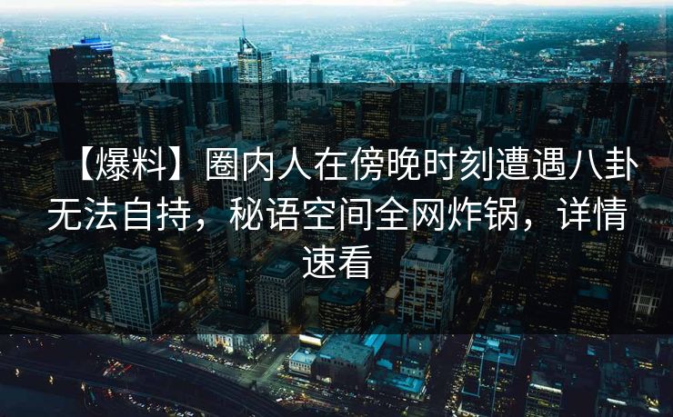【爆料】圈内人在傍晚时刻遭遇八卦无法自持，秘语空间全网炸锅，详情速看