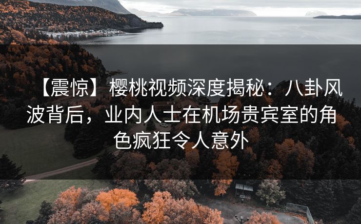 【震惊】樱桃视频深度揭秘：八卦风波背后，业内人士在机场贵宾室的角色疯狂令人意外
