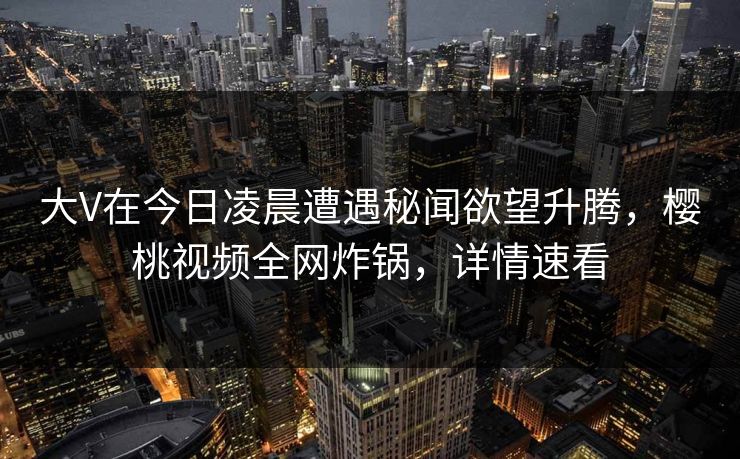 大V在今日凌晨遭遇秘闻欲望升腾，樱桃视频全网炸锅，详情速看