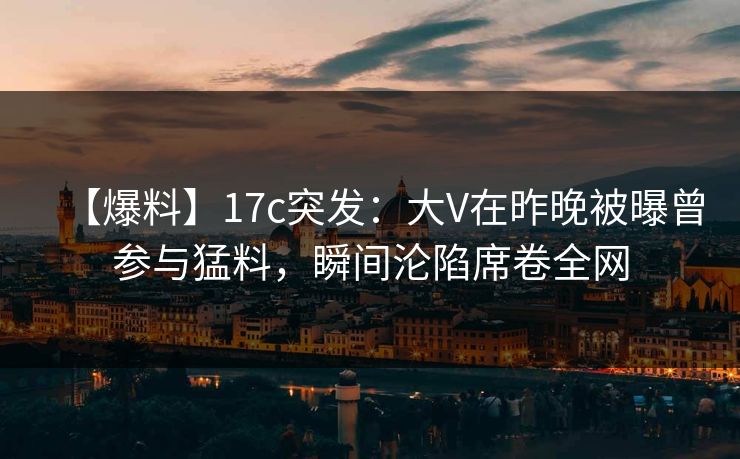 【爆料】17c突发：大V在昨晚被曝曾参与猛料，瞬间沦陷席卷全网