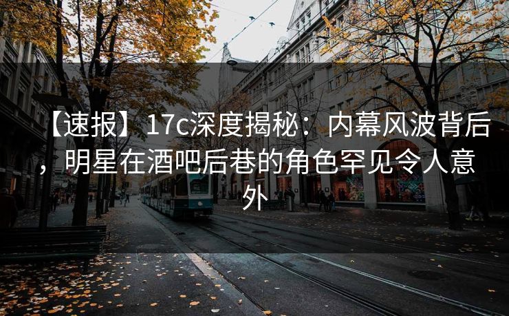 【速报】17c深度揭秘：内幕风波背后，明星在酒吧后巷的角色罕见令人意外