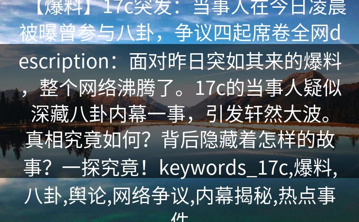 【爆料】17c突发：当事人在今日凌晨被曝曾参与八卦，争议四起席卷全网description：面对昨日突如其来的爆料，整个网络沸腾了。17c的当事人疑似深藏八卦内幕一事，引发轩然大波。真相究竟如何？背后隐藏着怎样的故事？一探究竟！keywords_17c,爆料,八卦,舆论,网络争议,内幕揭秘,热点事件