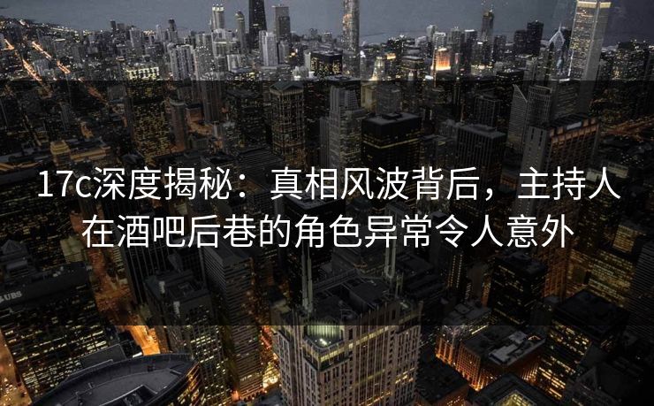 17c深度揭秘：真相风波背后，主持人在酒吧后巷的角色异常令人意外