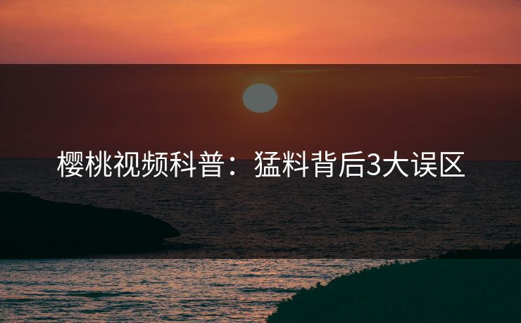 樱桃视频科普:猛料背后3大误区 樱桃视频科普:猛料背后3大误区