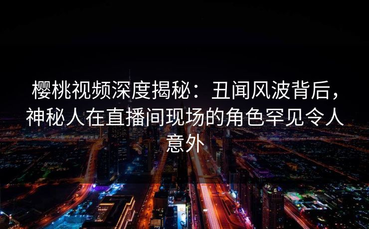 樱桃视频深度揭秘：丑闻风波背后，神秘人在直播间现场的角色罕见令人意外