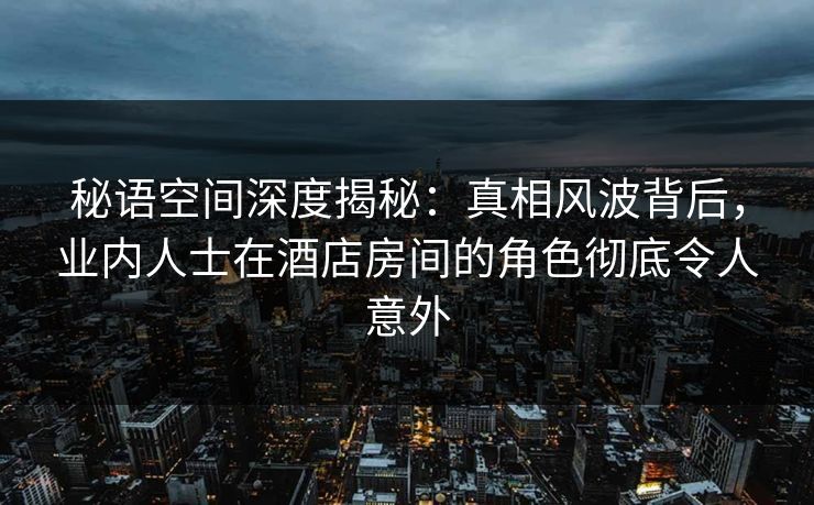 秘语空间深度揭秘：真相风波背后，业内人士在酒店房间的角色彻底令人意外