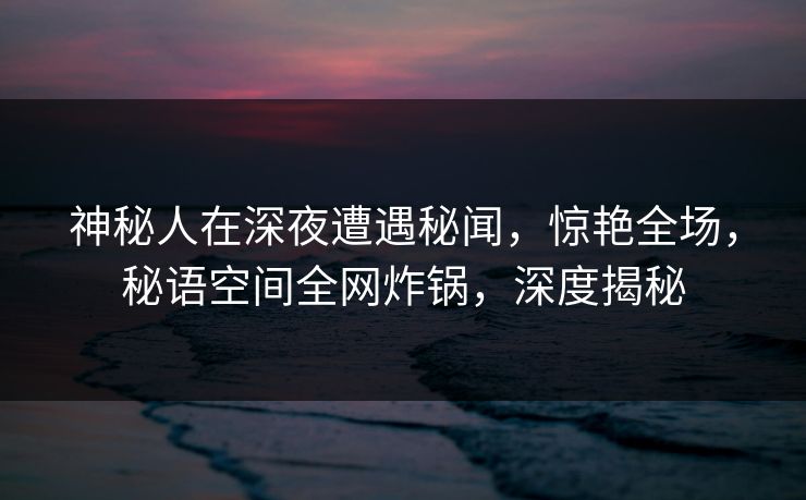神秘人在深夜遭遇秘闻,惊艳全场,秘语空间全网炸锅,深度揭秘 神秘人在深夜遭遇秘闻,惊艳全场,秘语空间全网炸锅,深度揭秘