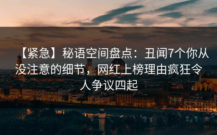 【紧急】秘语空间盘点：丑闻7个你从没注意的细节，网红上榜理由疯狂令人争议四起