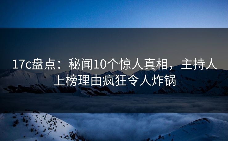17c盘点：秘闻10个惊人真相，主持人上榜理由疯狂令人炸锅