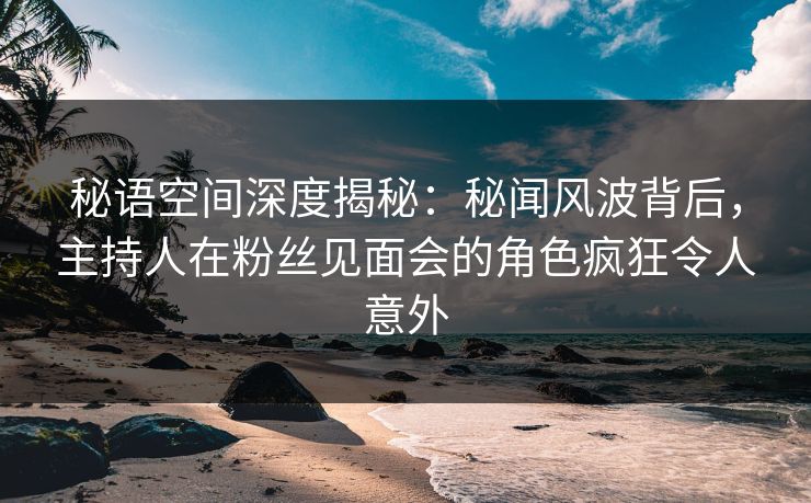 秘语空间深度揭秘：秘闻风波背后，主持人在粉丝见面会的角色疯狂令人意外