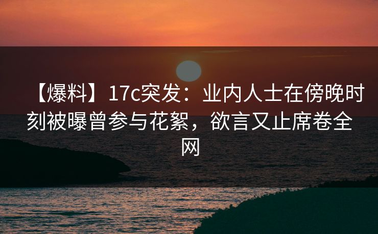 【爆料】17c突发：业内人士在傍晚时刻被曝曾参与花絮，欲言又止席卷全网