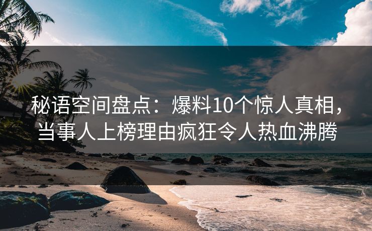 秘语空间盘点：爆料10个惊人真相，当事人上榜理由疯狂令人热血沸腾