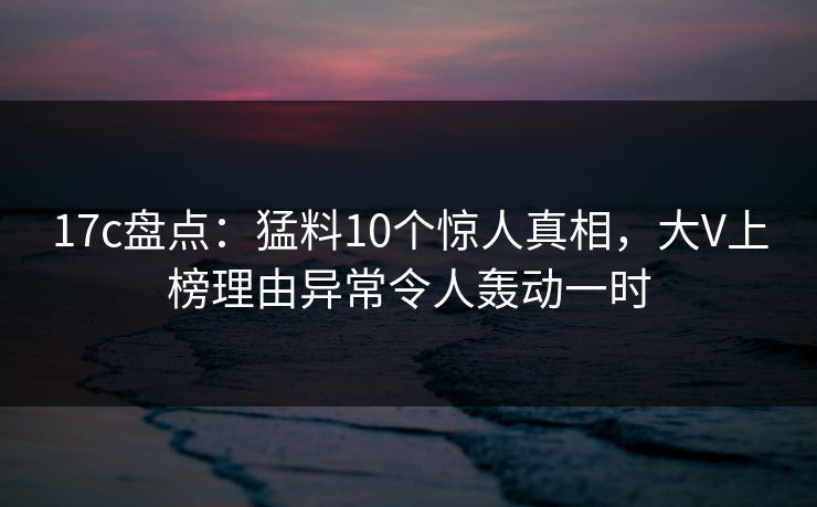 17c盘点:猛料10个惊人真相,大V上榜理由异常令人轰动一时 17c盘点:猛料10个惊人真相,大V上榜理由异常令人轰动一时