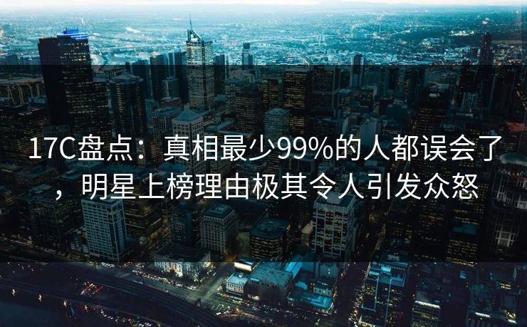 17C盘点:真相最少99%的人都误会了,明星上榜理由极其令人引发众怒 17C盘点:真相最少99%的人都误会了,明星上榜理由极其令人引发众怒
