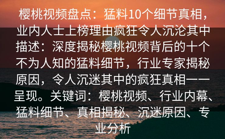 樱桃视频盘点:猛料10个细节真相,业内人士上榜理由疯狂令人沉沦其中描述:深度揭秘樱桃视频背后的十个不为人知的猛料细节,行业专家揭秘原因,令人沉迷其中的疯狂真相一一呈现。关键词:樱桃视频、行业内幕、猛料细节、真相揭秘、沉迷原因、专业分析 樱桃视频盘点:猛料10个细节真相,业内人士上榜理由疯狂令人沉沦其中描述:深度揭秘樱桃视频背后的十个不为人知的猛料细节,行业专家揭秘原因,令人沉迷其中的疯狂真相一一呈现。关键词:樱桃视频、行业内幕、猛料细节、真相揭秘、沉迷原因、专业分析