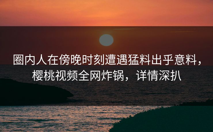 圈内人在傍晚时刻遭遇猛料出乎意料，樱桃视频全网炸锅，详情深扒