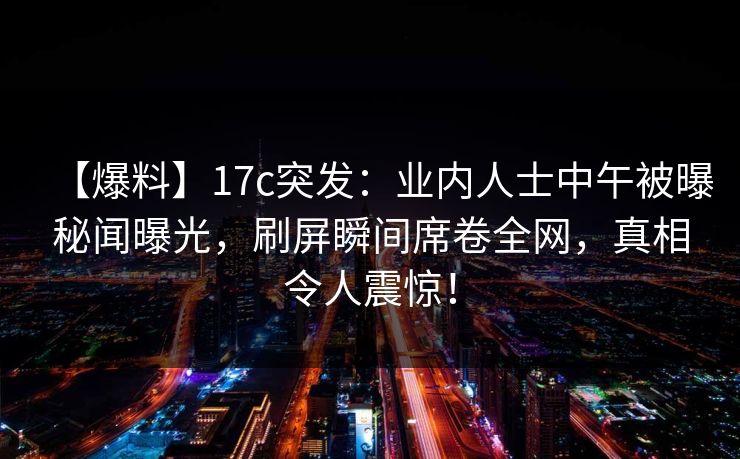 【爆料】17c突发：业内人士中午被曝秘闻曝光，刷屏瞬间席卷全网，真相令人震惊！
