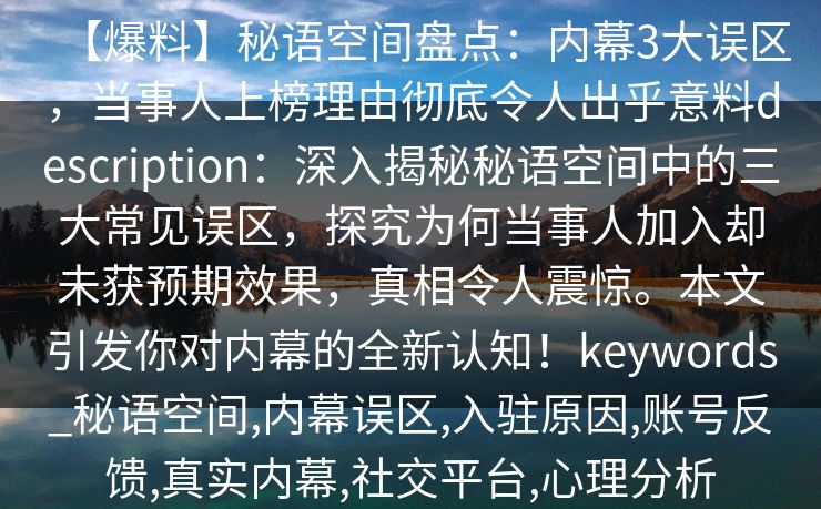 【爆料】秘语空间盘点：内幕3大误区，当事人上榜理由彻底令人出乎意料description：深入揭秘秘语空间中的三大常见误区，探究为何当事人加入却未获预期效果，真相令人震惊。本文引发你对内幕的全新认知！keywords_秘语空间,内幕误区,入驻原因,账号反馈,真实内幕,社交平台,心理分析