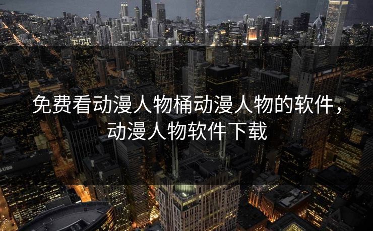 免费看动漫人物桶动漫人物的软件，动漫人物软件下载