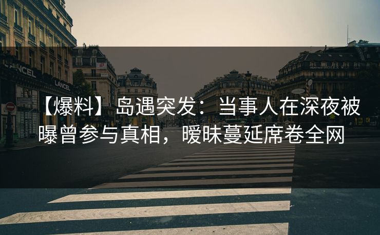 【爆料】岛遇突发：当事人在深夜被曝曾参与真相，暧昧蔓延席卷全网