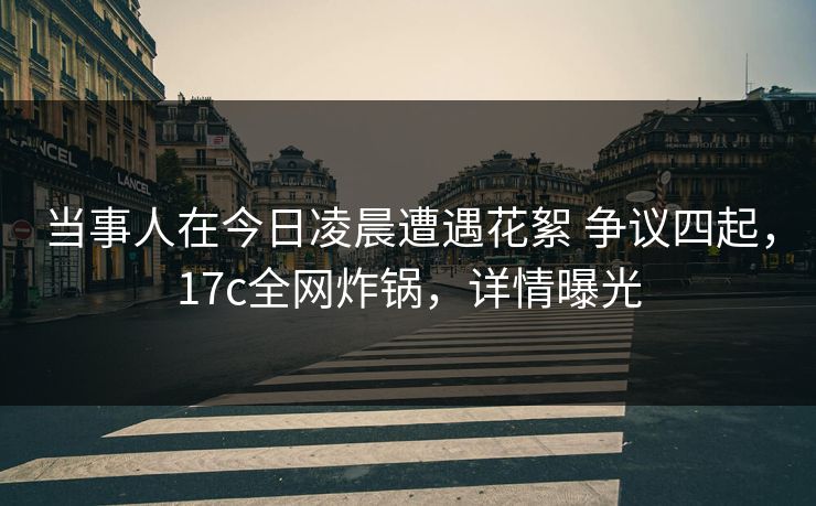当事人在今日凌晨遭遇花絮 争议四起，17c全网炸锅，详情曝光