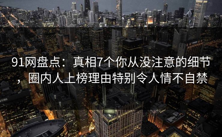 91网盘点:真相7个你从没注意的细节,圈内人上榜理由特别令人情不自禁 91网盘点:真相7个你从没注意的细节,圈内人上榜理由特别令人情不自禁