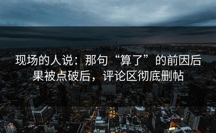 现场的人说：那句“算了”的前因后果被点破后，评论区彻底删帖