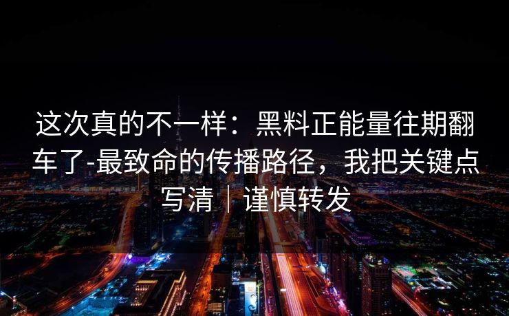 这次真的不一样：黑料正能量往期翻车了-最致命的传播路径，我把关键点写清｜谨慎转发