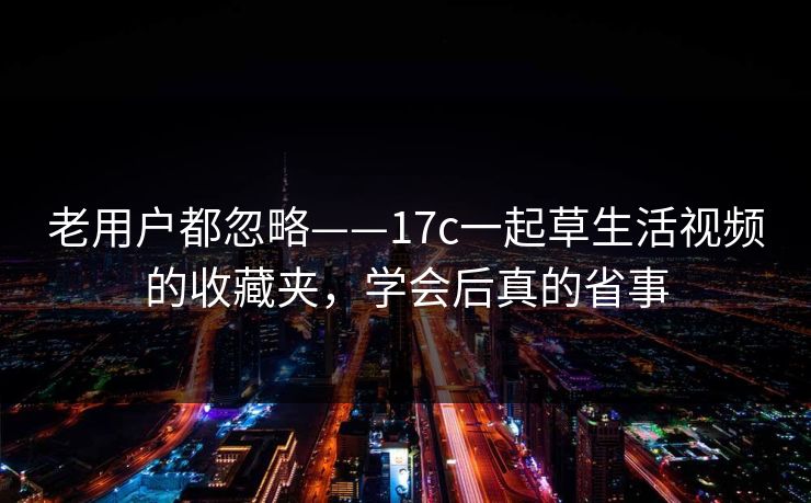 老用户都忽略——17c一起草生活视频的收藏夹，学会后真的省事