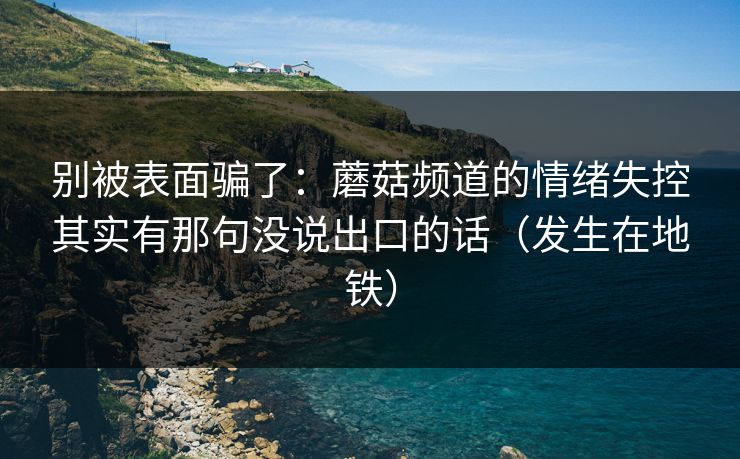 别被表面骗了：蘑菇频道的情绪失控其实有那句没说出口的话（发生在地铁）