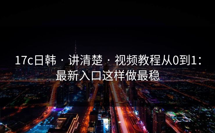 17c日韩 · 讲清楚 · 视频教程从0到1：最新入口这样做最稳