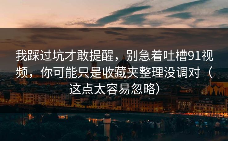 我踩过坑才敢提醒，别急着吐槽91视频，你可能只是收藏夹整理没调对（这点太容易忽略）