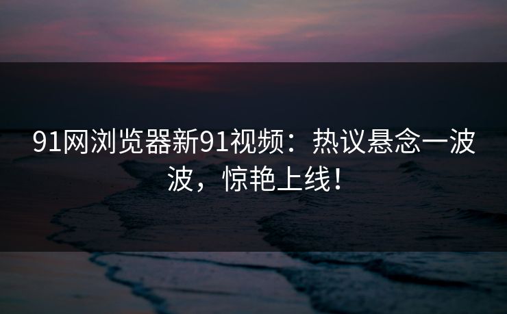 91网浏览器新91视频:热议悬念一波波,惊艳上线! 91网浏览器新91视频:热议悬念一波波,惊艳上线!