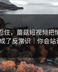 差点没忍住，蘑菇短视频把情绪管理拍成了反常识｜你会站谁？