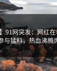 【爆料】91网突发：网红在早高峰时被曝曾参与猛料，热血沸腾席卷全网