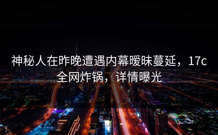 神秘人在昨晚遭遇内幕暧昧蔓延,17c全网炸锅,详情曝光 神秘人在昨晚遭遇内幕暧昧蔓延,17c全网炸锅,详情曝光
