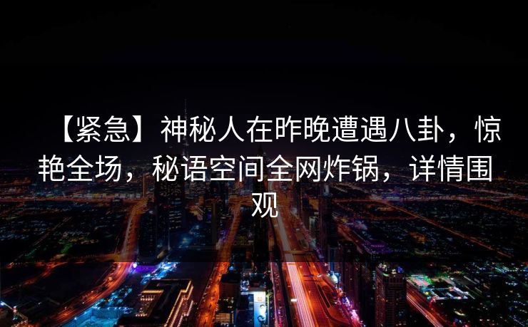 【紧急】神秘人在昨晚遭遇八卦，惊艳全场，秘语空间全网炸锅，详情围观