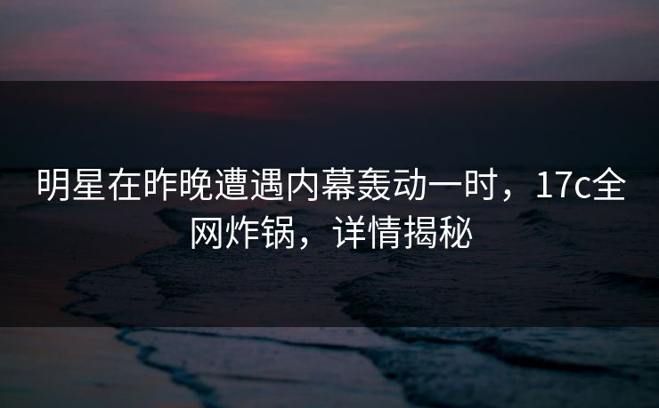 明星在昨晚遭遇内幕轰动一时,17c全网炸锅,详情揭秘 明星在昨晚遭遇内幕轰动一时,17c全网炸锅,详情揭秘