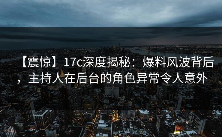 【震惊】17c深度揭秘：爆料风波背后，主持人在后台的角色异常令人意外