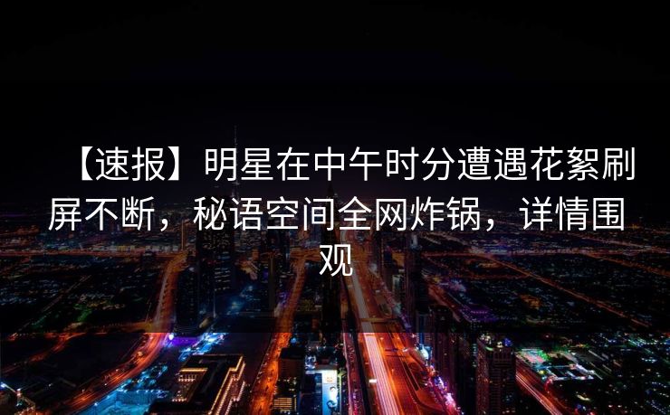 【速报】明星在中午时分遭遇花絮刷屏不断，秘语空间全网炸锅，详情围观